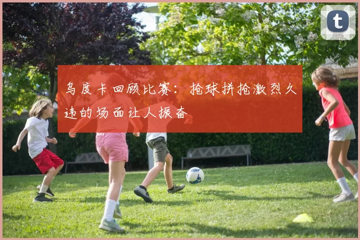 乌度卡回顾比赛：抢球拼抢激烈久违的场面让人振奋