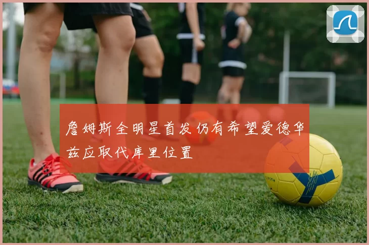 詹姆斯全明星首发仍有希望爱德华兹应取代库里位置