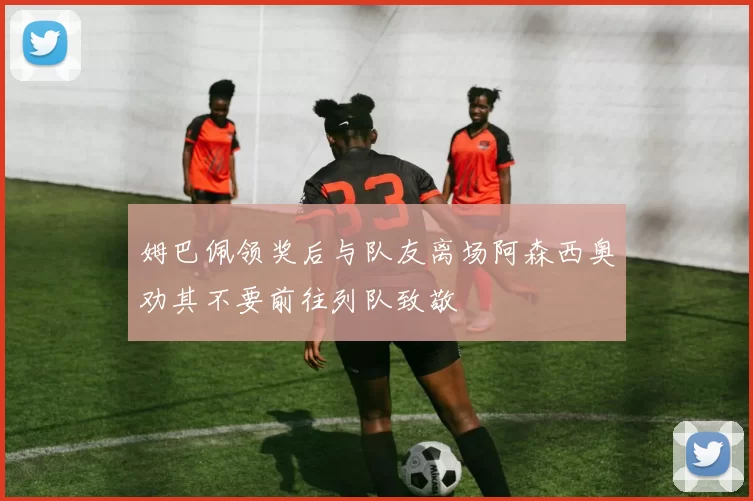 姆巴佩领奖后与队友离场阿森西奥劝其不要前往列队致敬