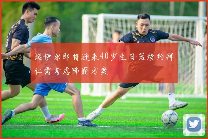 诺伊尔即将迎来40岁生日若续约拜仁需考虑降薪方案