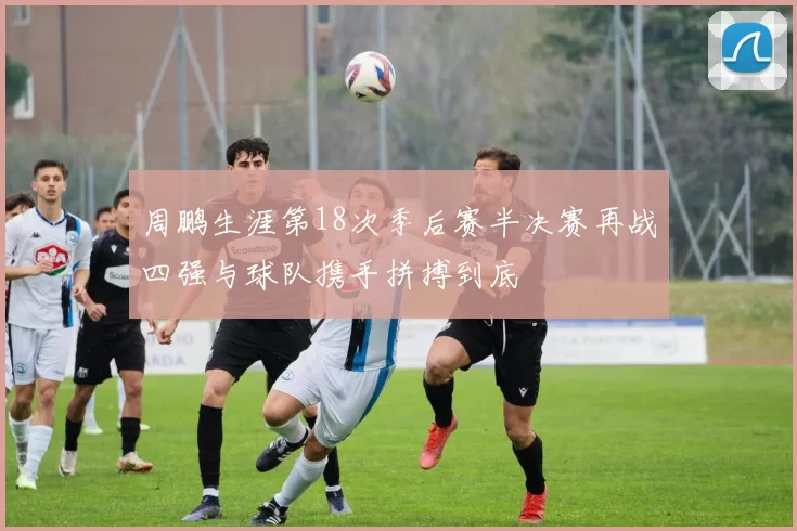 周鹏生涯第18次季后赛半决赛再战四强与球队携手拼搏到底